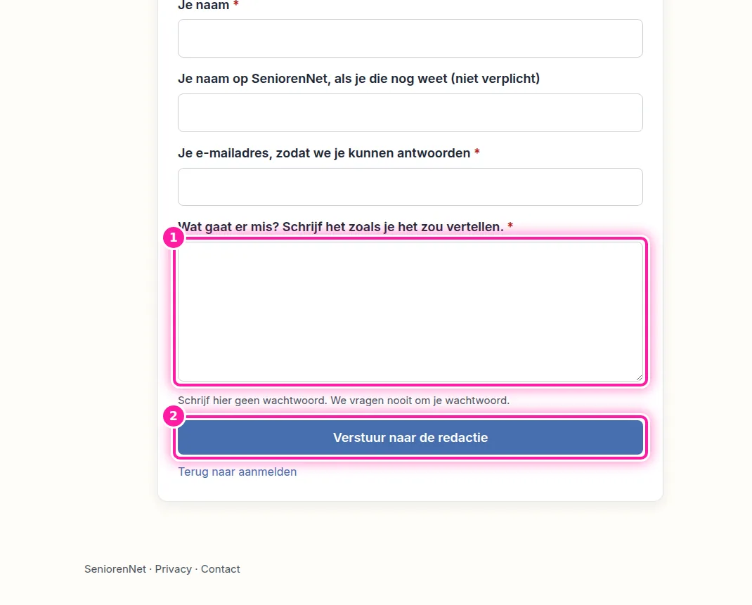 Vul je naam en je e-mailadres in, zodat we je kunnen antwoorden. Vul ook je naam op SeniorenNet in als je die weet, maar je mag dat vak leeg laten. Vertel daarna in je eigen woorden wat er misgaat (1), zoals je het aan de telefoon zou uitleggen. Klik vervolgens op "Verstuur naar de redactie" (2) om je vraag te versturen.