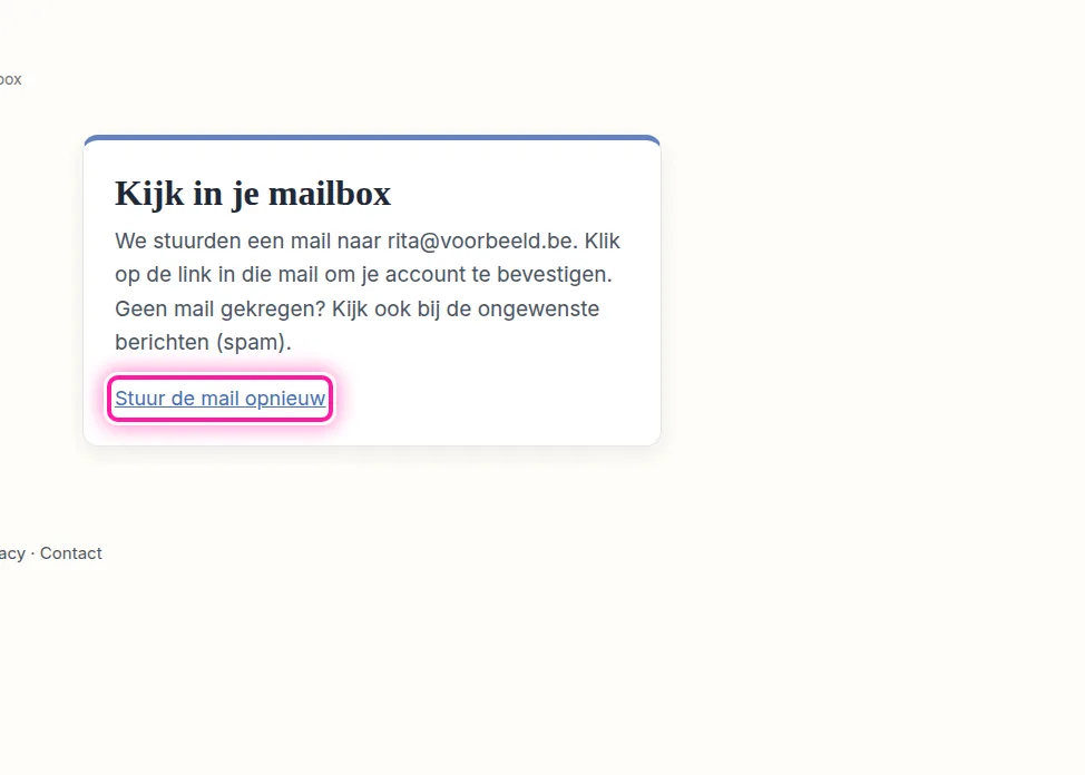 Als je nog steeds wacht op de mail om je nieuwe account te bevestigen, kan je die opnieuw laten sturen. Klik daarvoor op "Stuur de mail opnieuw" op de pagina "Kijk in je mailbox". Diezelfde link verschijnt ook als je probeert aan te melden voordat je je e-mailadres hebt bevestigd. We sturen hoogstens drie mails per uur, dus wacht even tussen twee pogingen.