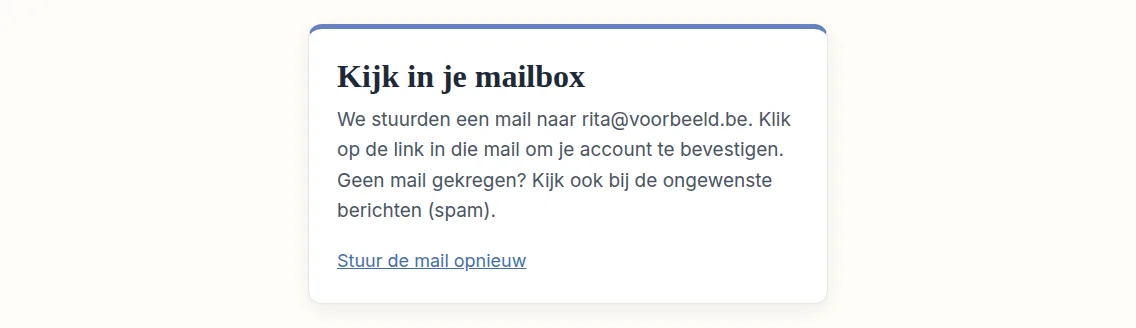 Je ziet nu de pagina "Kijk in je mailbox". We hebben je een mail gestuurd om te controleren of het e-mailadres echt van jou is. Open daarom je mailbox en kijk of de mail er al is. Vind je hem niet, kijk dan ook in de map voor ongewenste mail, die vaak "Spam" heet.