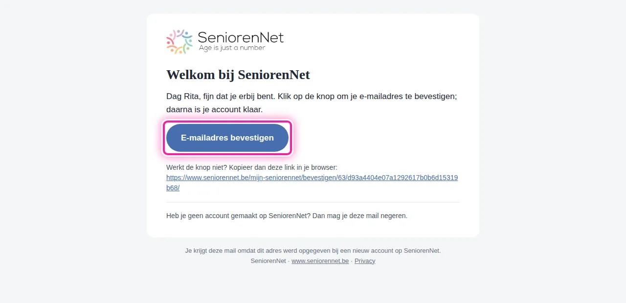 Open in je mailbox de mail "Welkom bij SeniorenNet". In die mail staat de knop "E-mailadres bevestigen". Klik daarop om te bevestigen dat het e-mailadres van jou is. Je komt dan weer op SeniorenNet terecht.
