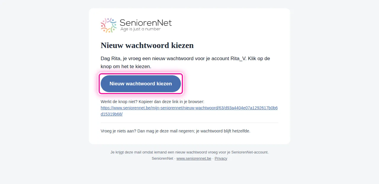 Open in je mailbox de mail "Nieuw wachtwoord kiezen". In die mail staat ook een knop "Nieuw wachtwoord kiezen". Klik daarop, dan kom je op de pagina van SeniorenNet waar je een nieuw wachtwoord kan invullen.