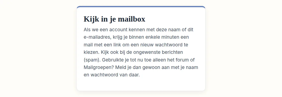 Op de pagina staat nu dat er een mail onderweg is. Meestal komt die binnen enkele minuten aan. Open je mailbox om te kijken of je de mail hebt ontvangen. Zie je hem niet, kijk dan ook in de map voor ongewenste mail, die vaak "Spam" heet.
