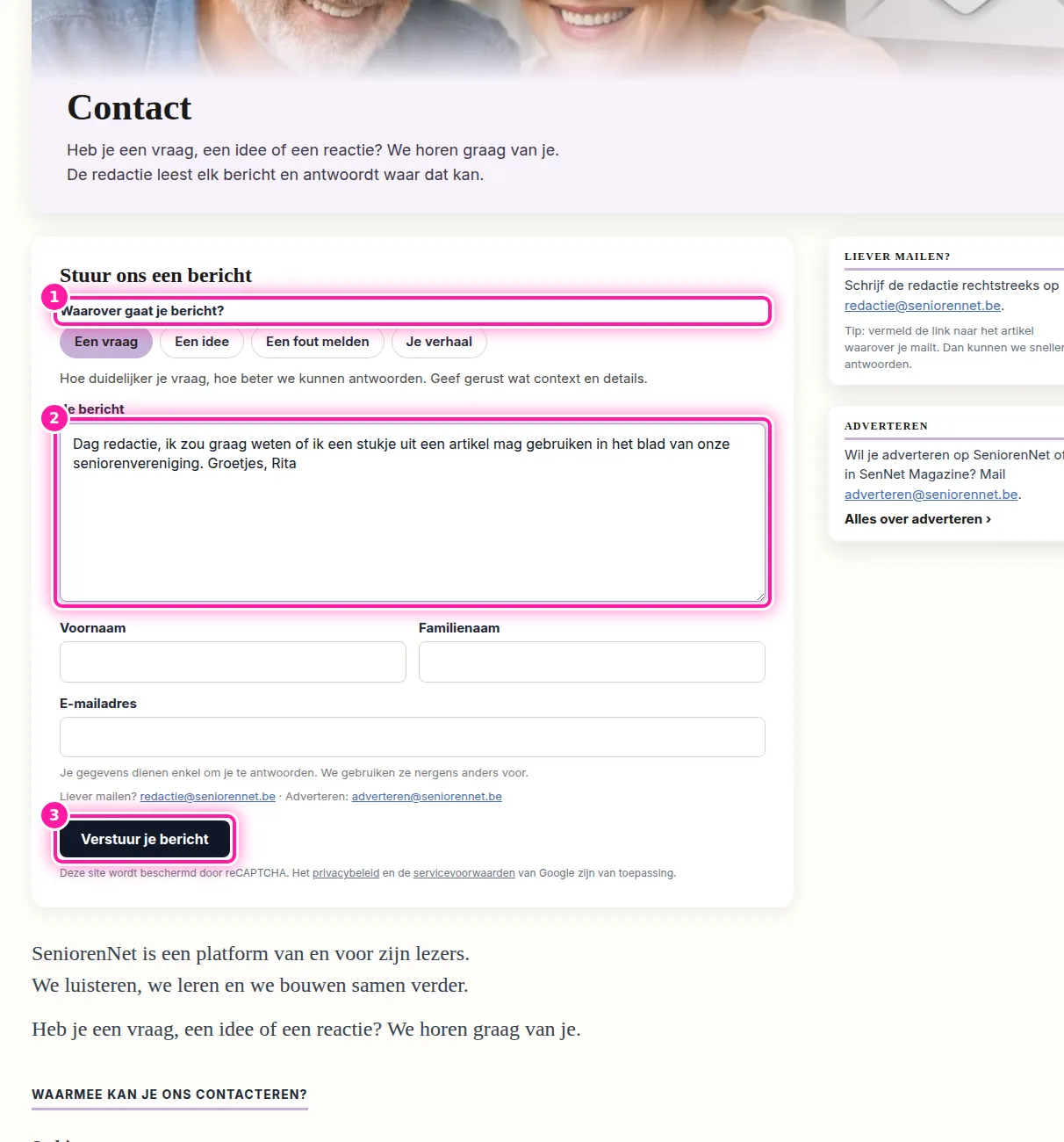 Via "Contact" kan je een vraag stellen, een idee voor een artikel doorgeven, een fout melden of je verhaal vertellen. Kies bij "Waarover gaat je bericht?" (1) wat bij je bericht past en schrijf daarna je tekst in "Je bericht" (2). Vul vervolgens "Voornaam", "Familienaam" en "E-mailadres" in en klik op "Verstuur je bericht" (3). Je ziet dan "Bedankt, je bericht is verstuurd." en de redactie antwoordt per e-mail waar dat kan. Als je liever zelf een mail stuurt, kan dat naar redactie@seniorennet.be.