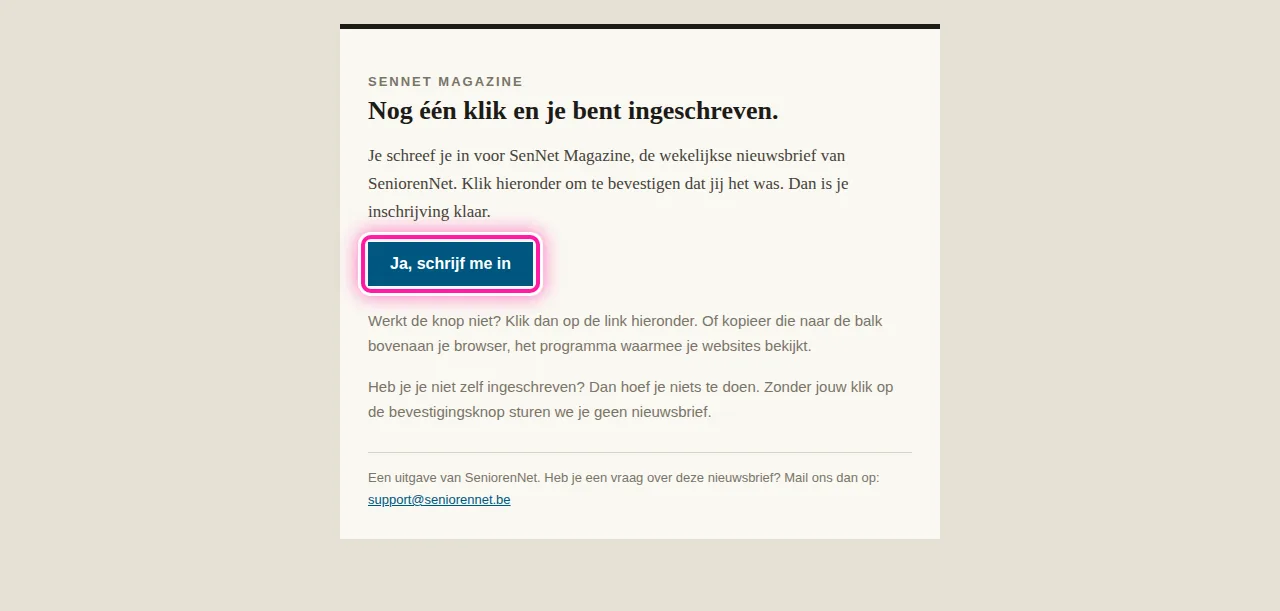Kijk daarna in je mailbox of je de e-mail "Bevestig je inschrijving voor SenNet Magazine" vindt. Open die e-mail en klik daarin op "Ja, schrijf me in". Pas na die klik ben je ingeschreven. Zonder die bevestiging krijg je geen nieuwsbrief.