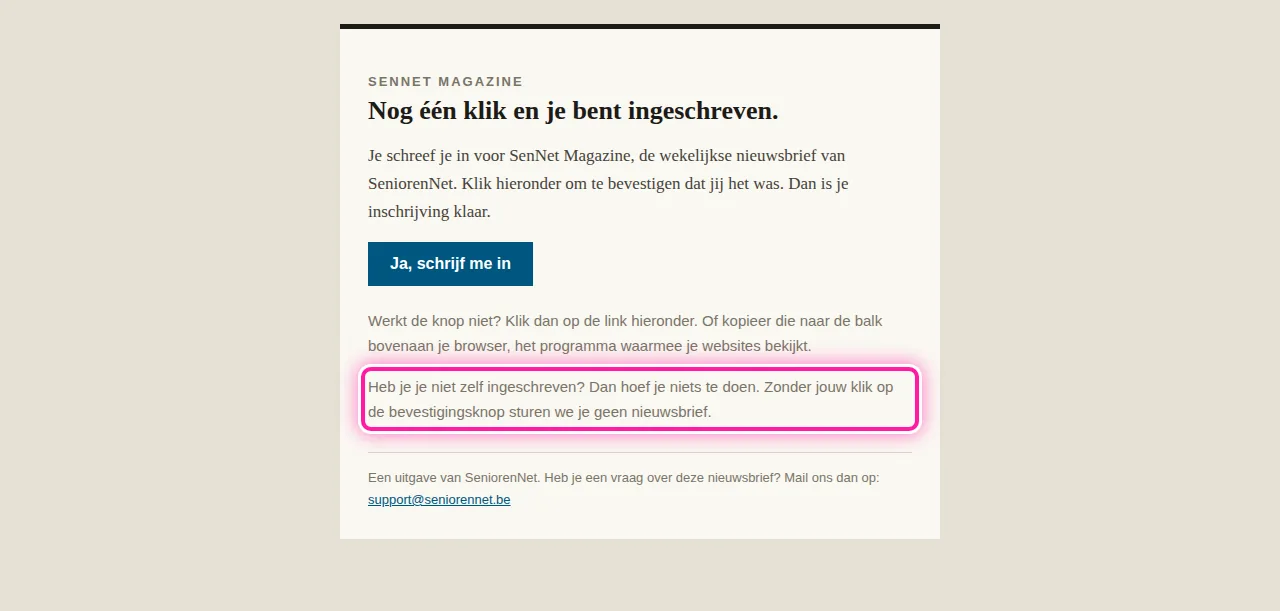 Kreeg je de mail "Bevestig je inschrijving voor SenNet Magazine" zonder dat je je ingeschreven hebt? Dan heeft iemand je e-mailadres ingevuld op de pagina voor de nieuwsbrief. Klik niet op "Ja, schrijf me in" in die mail, verder hoef je niets te doen. Zonder die klik ben je niet ingeschreven en krijg je geen nieuwsbrief. Dat staat ook in de zin met het roze kader: "Heb je je niet zelf ingeschreven? Dan hoef je niets te doen."